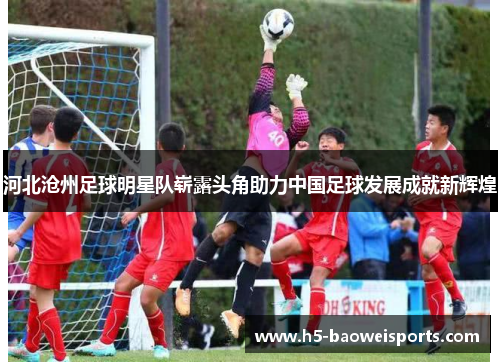河北沧州足球明星队崭露头角助力中国足球发展成就新辉煌 河北沧州足球明星队崭露头角助力中国足球发展成就新辉煌