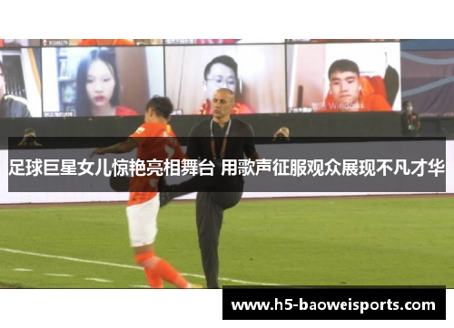 足球巨星女儿惊艳亮相舞台 用歌声征服观众展现不凡才华 足球巨星女儿惊艳亮相舞台 用歌声征服观众展现不凡才华