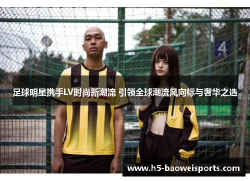 足球明星携手LV时尚新潮流 引领全球潮流风向标与奢华之选 足球明星携手LV时尚新潮流 引领全球潮流风向标与奢华之选