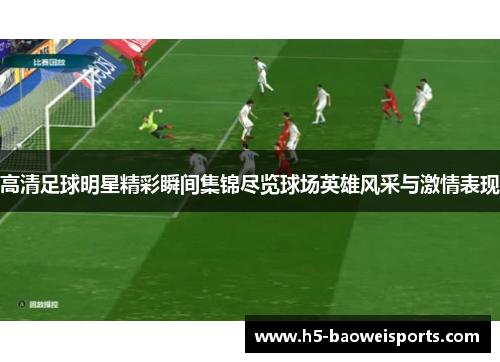 高清足球明星精彩瞬间集锦尽览球场英雄风采与激情表现 高清足球明星精彩瞬间集锦尽览球场英雄风采与激情表现