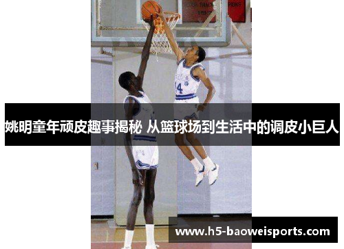 姚明童年顽皮趣事揭秘 从篮球场到生活中的调皮小巨人 姚明童年顽皮趣事揭秘 从篮球场到生活中的调皮小巨人