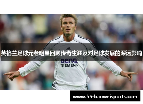 英格兰足球元老明星回顾传奇生涯及对足球发展的深远影响 英格兰足球元老明星回顾传奇生涯及对足球发展的深远影响