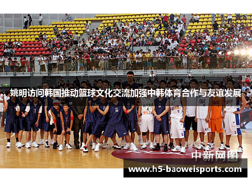 姚明访问韩国推动篮球文化交流加强中韩体育合作与友谊发展 姚明访问韩国推动篮球文化交流加强中韩体育合作与友谊发展