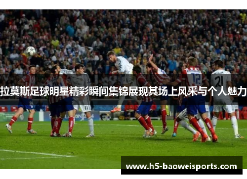 拉莫斯足球明星精彩瞬间集锦展现其场上风采与个人魅力 拉莫斯足球明星精彩瞬间集锦展现其场上风采与个人魅力