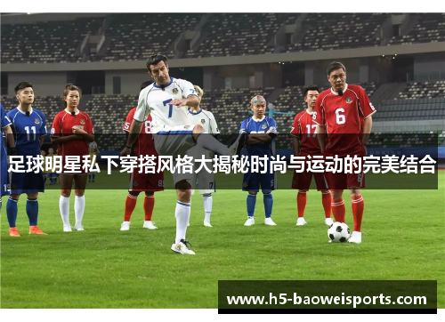 足球明星私下穿搭风格大揭秘时尚与运动的完美结合