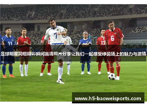 足球明星同框精彩瞬间高清照片分享让我们一起感受绿茵场上的魅力与激情