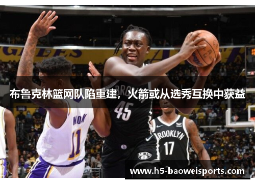 布鲁克林篮网队陷重建,火箭或从选秀互换中获益 布鲁克林篮网队陷重建,火箭或从选秀互换中获益