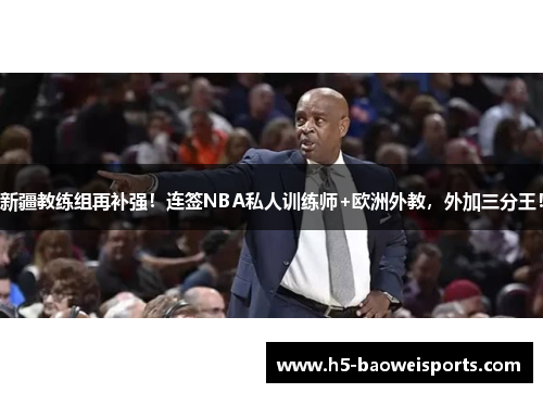 新疆教练组再补强！连签NBA私人训练师+欧洲外教，外加三分王！