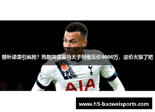 替补逆袭引疯抢?热刺突袭皇马太子列维压价9000万,这价太狠了吧 替补逆袭引疯抢?热刺突袭皇马太子列维压价9000万,这价太狠了吧